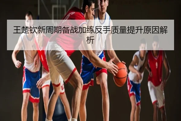 王楚钦新周期备战加练反手质量提升原因解析
