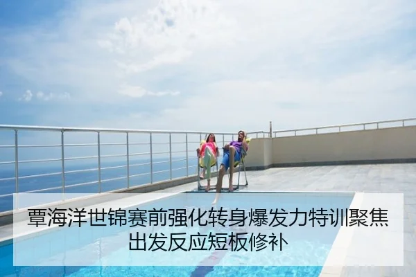 覃海洋世锦赛前强化转身爆发力特训聚焦出发反应短板修补