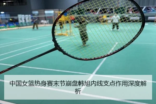 中国女篮热身赛末节崩盘韩旭内线支点作用深度解析